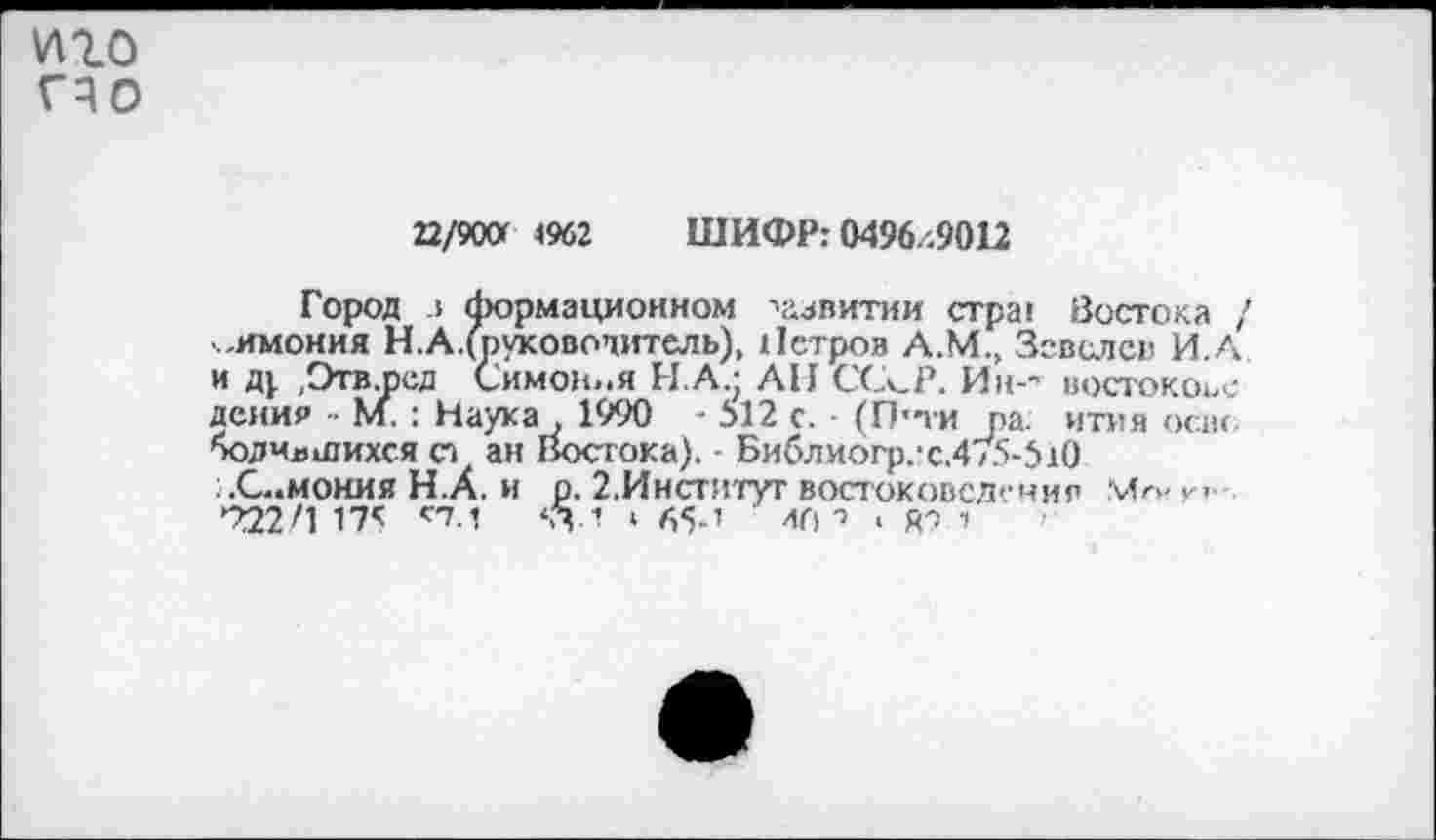 ﻿иго гчо
22/900 1962 ШИФР: 0496/.9012
Город л формационном •»аавитии crpai Востока , .имония Н.А/руковочитель), Петров А.М., Зевслсв И.А и д|. .Этв.осд Симон».я НА.; АН ССк_Р. Ин-" востокоъс дсния • М. : Наука , 1990 - 512 с. (П'ти ра. ития освс оодчлшихся ст ан Востока). Библиогр.:с.4/5-510 :.С..моиия Н.А. и р. 2.Институт востоковедение Мг>- к’ 722/1 175 сТ-1 ‘.74 ‘ 65-’ ал -> . rt •>